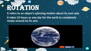 Rotation
it refers to an object’s spinning motion about its own axis.
It takes 24 hours or one day for the earth to completely
rotate around on its axis.
 