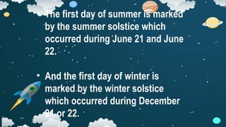 • The first day of summer is marked
by the summer solstice which
occurred during June 21 and June
22.
• And the first day of winter is
marked by the winter solstice
which occurred during December
21 or 22.
 