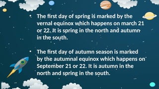 • The first day of spring is marked by the
vernal equinox which happens on march 21
or 22. It is spring in the north and autumn
in the south.
• The first day of autumn season is marked
by the autumnal equinox which happens on
September 21 or 22. It is autumn in the
north and spring in the south.
 