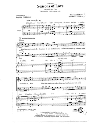 From RENT

                                       Seasons of Love
                                                  For SATB* and Piano
                                             Performance Time: Approx. 2:30

Arranged by                                                                                            Words and Music         "N LARSv^
ROGER EMERSON

                  Rock Ballad (J = 90)
                  Bl?(add9)Am7         Gm7 C7sus F             C Dm Am B b (add9) Am? Gm7 C7sus Dm                   C Dm Am



 Piano




    [s| Hushed but intense
   Soprano
v .Unis./np


    Alto
              S                                                            CT |7^O
        Five hun-dred twen-ty five thou-sand six hun-dred min-utes, five hun-dred twen-ty five thou-sand
    Tenor



    Bass
                                                                               Dm Bb(add9)
     Bb(add9)             Am7                        Gm7 C7sus         F      C Am                     Am7




    mo-mentsso_ dear._                       Five hun-dred twen-ty five thou-sand six hun-dred min-utes;



                                                                                               m
    Gm7        C7sus Dm       C Dm Am B b (add9)                Am7                          Gm7 C7sus       F       CDmAm




                3a
Available for SATB, SAB and 2-Part
                                                                                                         DO HOT
ShowTrax Cassette also available
                                                                                                        PHOTOCOPYV
                                            © 1996 FINSTER & LUCY MUSIC LTD. CO.
                                   This arrangement © 1996 FINSTER & LUCY MUSIC LTD. CO.
                                 All Rights Controlled and Administered by EMI APRIL MUSIC INC.
                              All Rights Reserved International Copyright Secured Used by Permission
 