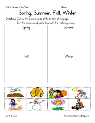 Skill – Seasons of the Year

Name: _________________________

Spring, Summer, Fall, Winter
Directions: Cut out the picture cards at the bottom of the page.
Sort the pictures and paste them with the matching season.

Spring

Fall

Earth Science

Summer

Winter

©www.HaveFunTeaching.com

 