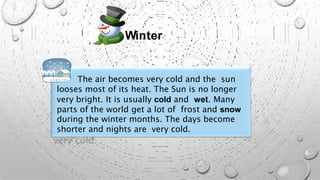 Winter
The air becomes very cold and the sun
looses most of its heat. The Sun is no longer
very bright. It is usually cold and wet. Many
parts of the world get a lot of frost and snow
during the winter months. The days become
shorter and nights are very cold.
 