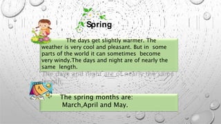 The days get slightly warmer. The
weather is very cool and pleasant. But in some
parts of the world it can sometimes become
very windy.The days and night are of nearly the
same length.
The spring months are:
March,April and May.
Spring
 
