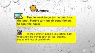 Summer
People want to go to the beach or
the pool. People turn on air conditioners
to cool the house.
In the summer, people like eating light
food and cold things such as: ice creams,
sodas and lots of cold drinks.
 