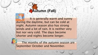 Autumn (Fall)
It is generally warm and sunny
during the daytime, but can be cold at
night. Autumn season also has strong
winds and a lot of rain. It is neither very
hot nor very cold. The days become
shorter and nights become longer.
The months of the autumn season are
September October and November.
 