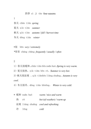 ļ s j the four seasons
1
 chn tin spring
 xi tin summer
 qi tin autumn / fall / harvest time
 dng tin         winter


*      hn very / extremely
* chng chng frequently / usually / often


2
1 ů͡chn tin hn nun huSpring is very warm.
2ȡxi tin hn rSummer is very hot.
3ˬ qi tinhn ling shungAutumn is very
cool.
4䡣dng tin hnng Winter is very cold.


* ů nun hu              warm / nice and warm
         r               hot (of weather) / warm up
    ˬ ling shung        cool and refreshing
         lng             cold
 