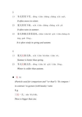 3
1 쳣ѩdng tin chng chng xi xu
       It often snows in winter.
2 쳣ꡣxi tin chng chng xi y
       It often rains in summer.
3 쳣η硣chn tin h qi tin chng ch
       ng gu fng 
      It is often windy in spring and autumn.


4
1 ȴȡxi tin bchn tin r
       Summer is hotter than spring.
2 䡣dng tin b qi tin lng
       Winter is colder than autumn.


      b
    (Particle used for comparison and "-er than") / To compare /
    to contrast / to gesture (with hands) / ratio
    E.g.
    һsn byd
    Three is bigger than one.
 