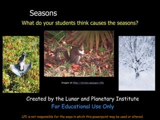 Seasons
What do your students think causes the seasons?
Images at http://nix.ksc.nasa.gov/info
Created by the Lunar and Planetary Institute
For Educational Use Only
LPI is not responsible for the ways in which this powerpoint may be used or altered.
 