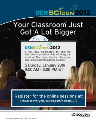 Your Classroom Just
  Got A Lot Bigger

     a full day dedicated to sharing
     instructional practices that will bring the
     world of Discovery into the classroom
     and ignite student’s natural curiosity

     Saturday, January 28th
     9:00 AM - 3:00 PM ET




Register for the online sessions at:
  links.discoveryeducation.com/scicon2012
 