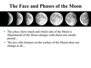 The Face and Phases of the Moon
• The phase (how much and which side of the Moon is
illuminated) of the Moon changes with ...