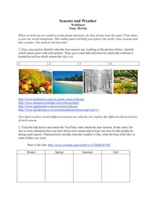 Seasons and Weather
                                           WebQuest
                                          Patsy McNeil

When we look out our windows at the plants and trees, do they always look the same? Four times
a year our world transforms. This online quest will help you explore the earth’s four seasons and
thee weather. Get started, and have fun!

1. First, you need to identify what the four seasons are. Looking at the pictures below, identify
which season goes with each picture. Then, go to each link and discover where the webcam is
located as well as which season the city is in.

1.                       2.                        3.                       4.




http://www.hotelarctic.com/om_hotel_arctic/webcam/
http://www.atlanticeyrielodge.com/webcam.html-
http://www.napilisunset.com/overview/webcam-
http://www.takeabreak.co.nz/accommodation/rotorua.asp?cam=1-

Now that you have viewed different seasons via webcam, lets explore the different characteristics
of each season.

2. Click the link below and watch the YouTube video about the four seasons. In the chart, list
one or more characteristics you hear about each season and at least one activity that people do
during each season. Characteristics include what the weather is like, what the trees look like, or
what clothes you wear.

       Here is the link: http://www.youtube.com/watch?v=LTXtSGf1VdY

       Winter                 Spring                    Summer                   Fall
 