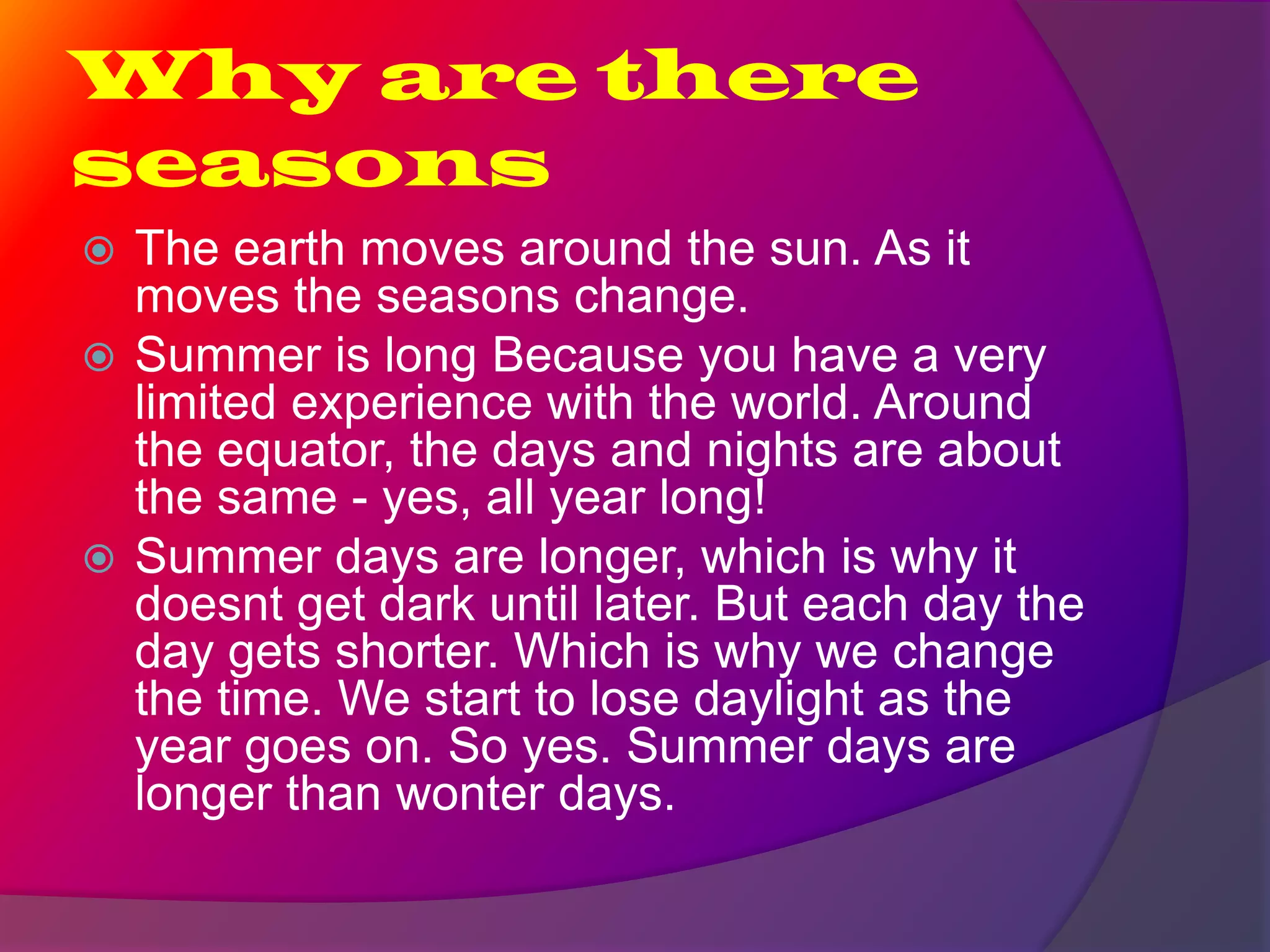 Why are there
seasons
The earth moves around the sun. As it
moves the seasons change.
Summer is long Because you have a very
limited experience with the world. Around
the equator, the days and nights are about
the same - yes, all year long!
Summer days are longer, which is why it
doesnt get dark until later. But each day the
day gets shorter. Which is why we change
the time. We start to lose daylight as the
year goes on. So yes. Summer days are
longer than wonter days.