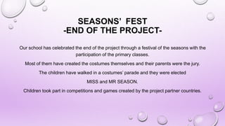 SEASONS’ FEST
-END OF THE PROJECT-
Our school has celebrated the end of the project through a festival of the seasons with the
participation of the primary classes.
Most of them have created the costumes themselves and their parents were the jury.
The children have walked in a costumes’ parade and they were elected
MISS and MR SEASON.
Children took part in competitions and games created by the project partner countries.