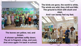 The leaves are yellow, red, and
brown,
A shower sprinkles softly down;
The air is fragrant, crisp, and cool,
And once again I'm back in school.
The birds are gone, the world is white,
The winds are wild, they chill and bite;
The ground is thick with slush and
sleet,
And I can barely feel my feet.