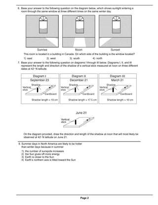 6. Base your answer to the following question on the diagram below, which shows sunlight entering a
   room through the same window at three different times on the same winter day.




     This room is located in a building in Canada. On which side of the building is the window located?
     1) east               2) west              3) south            4) north
7. Base your answer to the following question on diagrams I through III below. Diagrams I, II, and III
   represent the length and direction of the shadow of a vertical stick measured at noon on three different
   dates at 42° N latitude.




     On the diagram provided, draw the direction and length of the shadow at noon that will most likely be
     observed at 42° N latitude on June 21.

8. Summer days in North America are likely to be hotter
   than winter days because in summer
   1)   the number of sunspots increases
   2)   the Sun gives off more energy
   3)   Earth is closer to the Sun
   4)   Earth’s northern axis is tilted toward the Sun




                                                           Page 2
 