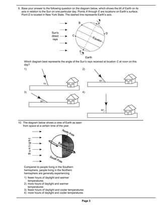 9. Base your answer to the following question on the diagram below, which shows the tilt of Earth on its
   axis in relation to the Sun on one particular day. Points A through E are locations on Earth’s surface.
   Point D is located in New York State. The dashed line represents Earth’s axis.




     Which diagram best represents the angle of the Sun’s rays received at location C at noon on this
     day?
     1)                                                 2)




     3)                                                 4)




10. The diagram below shows a view of Earth as seen
    from space at a certain time of the year.




     Compared to people living in the Southern
     hemisphere, people living in the Northern
     hemisphere are generally experiencing
     1) fewer hours of daylight and warmer
        temperatures
     2) more hours of daylight and warmer
        temperatures
     3) fewer hours of daylight and cooler temperatures
     4) more hours of daylight and cooler temperatures


                                                        Page 3
 