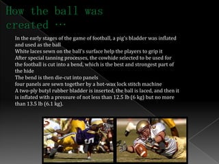How the ball was
created …
 In the early stages of the game of football, a pig's bladder was inflated
 and used as the ball
 White laces sewn on the ball's surface help the players to grip it
 After special tanning processes, the cowhide selected to be used for
 the football is cut into a bend, which is the best and strongest part of
 the hide
 The bend is then die-cut into panels
 four panels are sewn together by a hot-wax lock stitch machine
 A two-ply butyl rubber bladder is inserted, the ball is laced, and then it
 is inflated with a pressure of not less than 12.5 lb (6 kg) but no more
 than 13.5 lb (6.1 kg).
 