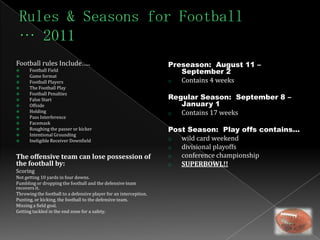 Football rules Include…..                                          Preseason: August 11 –
     Football Field                                                  September 2
     Game format
     Football Players                                             o  Contains 4 weeks
     The Football Play
      Football Penalties
                                                                   Regular Season: September 8 –

     False Start
     Offside                                                         January 1
     Holding                                                      o  Contains 17 weeks
     Pass Interference
     Facemask
     Roughing the passer or kicker                                Post Season: Play offs contains…
     Intentional Grounding
     Ineligible Receiver Downfield                                o  wild card weekend
                                                                   o  divisional playoffs
The offensive team can lose possession of                          o  conference championship
the football by:                                                   o  SUPERBOWL!!
Scoring
Not getting 10 yards in four downs.
Fumbling or dropping the football and the defensive team
recovers it.
Throwing the football to a defensive player for an interception.
Punting, or kicking, the football to the defensive team.
Missing a field goal.
Getting tackled in the end zone for a safety.
 