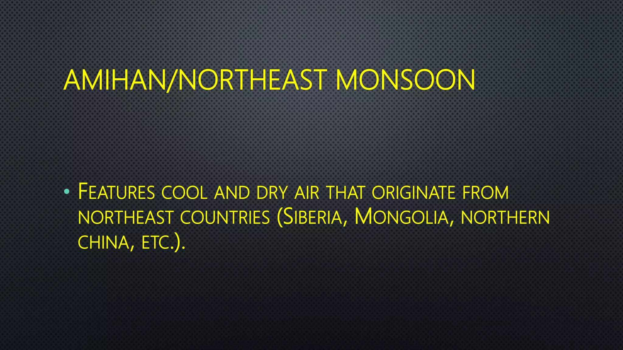AMIHAN/NORTHEAST MONSOON
• FEATURES COOL AND DRY AIR THAT ORIGINATE FROM
NORTHEAST COUNTRIES (SIBERIA, MONGOLIA, NORTHERN
CHINA, ETC.).