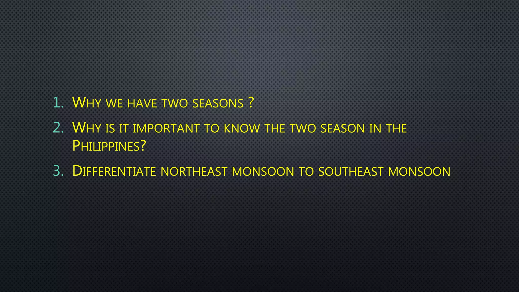 1. WHY WE HAVE TWO SEASONS ?
2. WHY IS IT IMPORTANT TO KNOW THE TWO SEASON IN THE
PHILIPPINES?
3. DIFFERENTIATE NORTHEAST MONSOON TO SOUTHEAST MONSOON