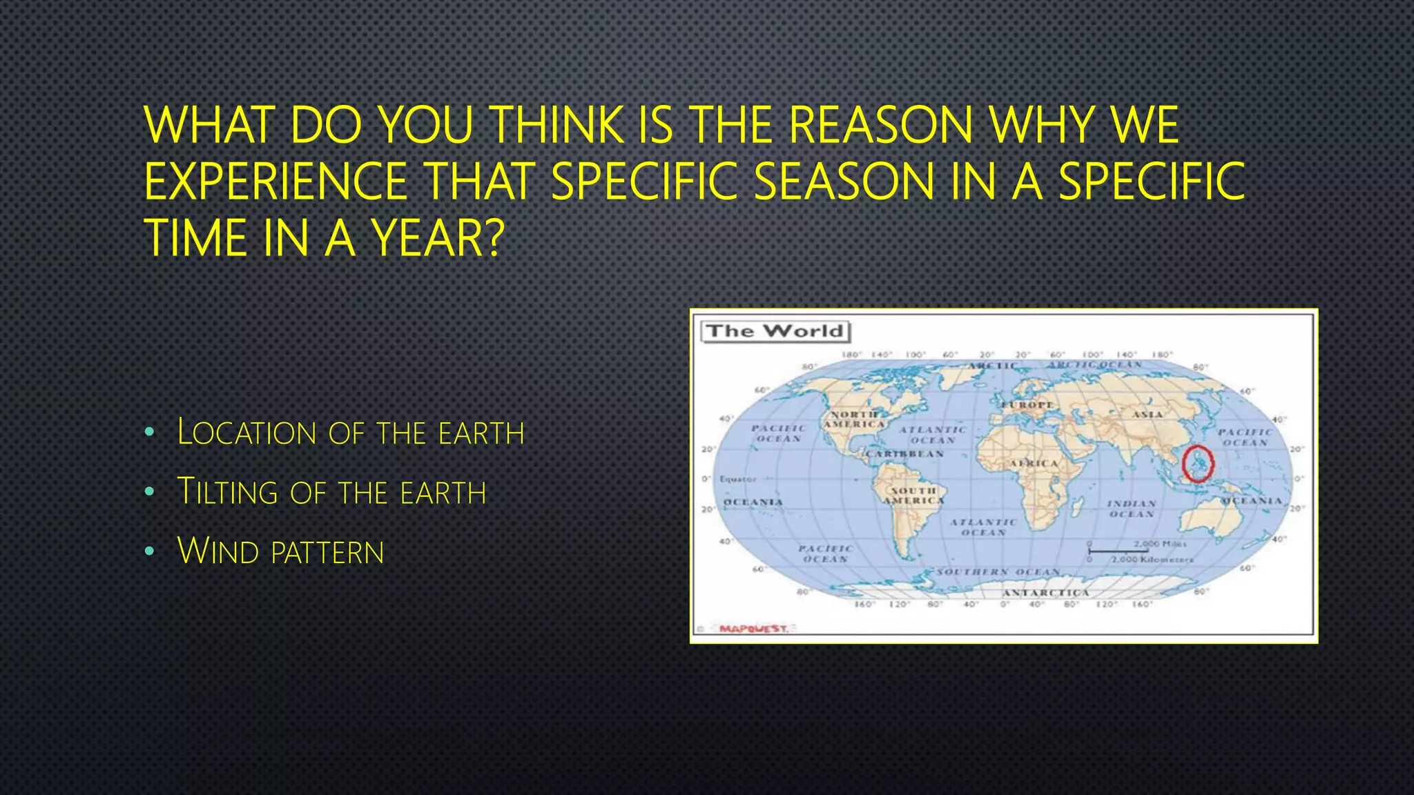 WHAT DO YOU THINK IS THE REASON WHY WE
EXPERIENCE THAT SPECIFIC SEASON IN A SPECIFIC
TIME IN A YEAR?
• LOCATION OF THE EARTH
• TILTING OF THE EARTH
• WIND PATTERN