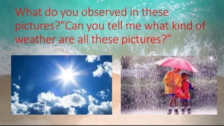 What do you observed in these
pictures?”Can you tell me what kind of
weather are all these pictures?”
.
 