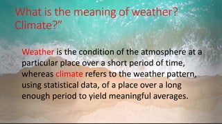 What is the meaning of weather?
Climate?”
.
Weather is the condition of the atmosphere at a
particular place over a short period of time,
whereas climate refers to the weather pattern,
using statistical data, of a place over a long
enough period to yield meaningful averages.
 