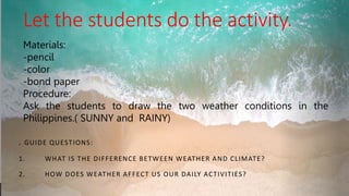 Let the students do the activity.
. GUIDE QUESTIONS:
1. WHAT IS THE DIFFERENCE BETWEEN WEATHER AND CLIMATE?
2. HOW DOES WEATHER AFFECT US OUR DAILY ACTIVITIES?
Materials:
-pencil
-color
-bond paper
Procedure:
Ask the students to draw the two weather conditions in the
Philippines.( SUNNY and RAINY)
 