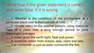 Write true if the given statement is correct
and write false if it is wrong.
____1. Weather is the condition of the atmosphere at a
particular place over a short period of time.
____2. climate refers to the weather pattern, using statistical
data, of a place over a long enough period to yield
meaningful averages.
____3. water gives the earth light, heat and power.
____4. sunshine comes from oceans, seas, rivers and lake.
____5.air surrounds us just as water surrounds the fish.
 