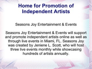 Home for Promotion of Independent Artists Seasons Joy Entertainment & Events Seasons Joy Entertainment & Events will support and promote independent artists online as well as through live events in Miami, FL. Seasons Joy was created by Jeniene L. Scott, who will host three live events monthly while showcasing hundreds of artists annually. 