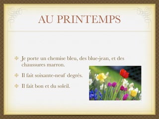 AU PRINTEMPS


Je porte un chemise bleu, des blue-jean, et des
chaussures marron.
Il fait soixante-neuf degrés.
Il fait bon et du soleil.
 