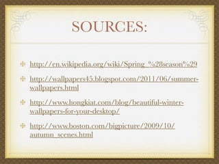 SOURCES:

http://en.wikipedia.org/wiki/Spring_%28season%29
http://wallpapers45.blogspot.com/2011/06/summer-
wallpapers.html
http://www.hongkiat.com/blog/beautiful-winter-
wallpapers-for-your-desktop/
http://www.boston.com/bigpicture/2009/10/
autumn_scenes.html
 