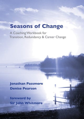 Seasons of Change
A Coaching Workbook for
Transition, Redundancy & Career Change




Jonathan Passmore
Denise Pearson

foreword by
Sir John Whitmore
 