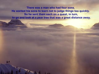 There was a man who had four sons.  He wanted his sons to learn not to judge things too quickly.  So he sent them each on a quest, in turn,  to go and look at a pear tree that was a great distance away. 