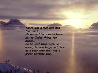 There was a man who had four sons.  He wanted his sons to learn not to Judge things too quickly. So he sent them each on a quest, in turn,to go and  look at a pear tree that was a great distance away 