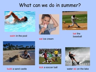 What can we do in summer? 
swim in the pool 
bat the 
baseball 
eat ice cream 
build a sand castle kick a soccer ball water ski on the lake 
 
