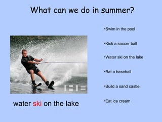What can we do in summer? 
•Swim in the pool 
•Kick a soccer ball 
•Water ski on the lake 
•Bat a baseball 
•Build a sand castle 
water ski on the lake •Eat ice cream 
 