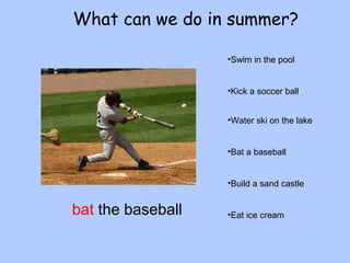 What can we do in summer? 
•Swim in the pool 
•Kick a soccer ball 
•Water ski on the lake 
•Bat a baseball 
•Build a sand castle 
bat the baseball •Eat ice cream 
 