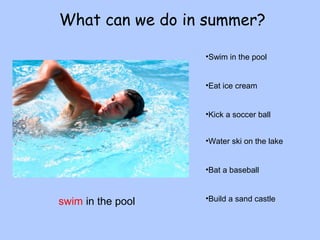 What can we do in summer? 
•Swim in the pool 
•Eat ice cream 
•Kick a soccer ball 
•Water ski on the lake 
•Bat a baseball 
swim in the pool •Build a sand castle 
 