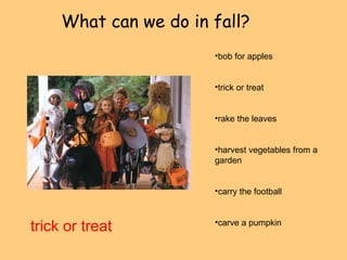 What can we do in fall? 
trick or treat 
•bob for apples 
•trick or treat 
•rake the leaves 
•harvest vegetables from a 
garden 
•carry the football 
•carve a pumpkin 
 