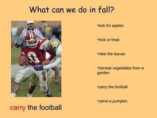 What can we do in fall? 
carry the football 
•bob for apples 
•trick or treat 
•rake the leaves 
•harvest vegetables from a 
garden 
•carry the football 
•carve a pumpkin 
 