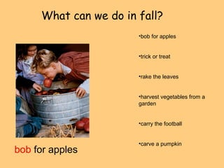What can we do in fall? 
bob for apples 
•bob for apples 
•trick or treat 
•rake the leaves 
•harvest vegetables from a 
garden 
•carry the football 
•carve a pumpkin 
 