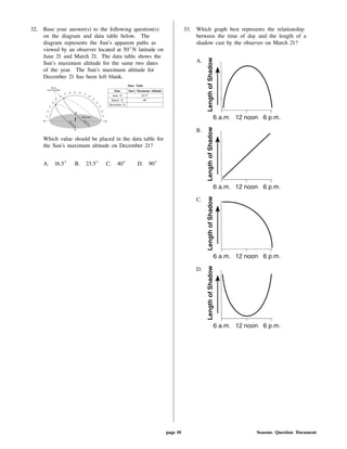 32. Base your answer(s) to the following question(s)
on the diagram and data table below. The
diagram represents the Sun's apparent paths as
viewed by an observer located at 50 N latitude on
June 21 and March 21. The data table shows the
Sun's maximum altitude for the same two dates
of the year. The Sun's maximum altitude for
December 21 has been left blank.
Data Table
Date Sun's Maximum Altitude
June 21 63.5
March 21 40
December 21
Which value should be placed in the data table for
the Sun's maximum altitude on December 21?
A. 16.5 B. 23.5 C. 40 D. 90
33. Which graph best represents the relationship
between the time of day and the length of a
shadow cast by the observer on March 21?
A.
B.
C.
D.
page 10 Seasons Question Document
 