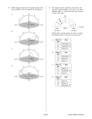 34. Which diagram represents the apparent path of the
Sun on March 21 for an observer at the equator?
A.
B.
C.
D.
35. The diagram below represents the horizon and
the Sun's apparent paths, A, B, and C, on three
di erent dates, as viewed from the same location
in New York State.
Which table correctly shows the dates on which
the apparent paths of the Sun were observed?
A. Path of
Sun
Date
A December 21
B September 23
C March 21
B. Path of
Sun
Date
A December 21
B March 21
C June 21
C. Path of
Sun
Date
A March 21
B September 23
C June 21
D. Path of
Sun
Date
A June 21
B March 21
C December 21
page 11 Seasons Question Document
 