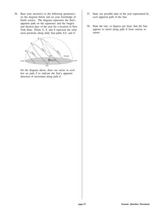 36. Base your answer(s) to the following question(s)
on the diagram below and on your knowledge of
Earth science. The diagram represents the Sun's
apparent path on the equinoxes and the longest
and shortest days of the year for a location in New
York State. Points X, Y, and Z represent the solar
noon positions along daily Sun paths X,Y, and Z.
On the diagram above, draw one arrow in each
box on path Z to indicate the Sun's apparent
direction of movement along path Z.
37. State one possible date of the year represented by
each apparent path of the Sun.
38. State the rate, in degrees per hour, that the Sun
appears to travel along path X from sunrise to
sunset.
page 12 Seasons Question Document
 