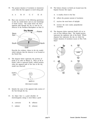 39. The greatest duration of insolation in Jamestown
ccurs when the Sun appears to travel along path
A. A B. B C. C D. D
40. Base your answer(s) to the following question(s)
on the sky model below and on your knowledge
of Earth science. The model shows the Sun's
apparent path through the sky as seen by an
observer in the Northern Hemisphere on June 21.
Describe the evidence, shown in the sky model,
which indicates that the observer is not located at
the North Pole.
41. The diagram below represents the position of
Earth in its orbit on March 21. Place an X on
Earth's orbit to represent Earth's orbital position
when the apparent path of the Sun in the sky
model was observed.
42. Identify the cause of the apparent daily motion of
the Sun through the sky.
43. An object that is a good absorber of
electromagnetic energy is most likely a good
A. convector B. re ector
C. radiator D. refractor
44. The hottest climates on Earth are located near the
Equator because this region
A. is usually closest to the Sun
B. re ects the greatest amount of insolation
C. receives the most hours of daylight
D. receives the most nearly perpendicular
insolation
45. The diagrams below represent Earth's tilt on its
axis on four di erent dates. The shaded portion
represents the nighttime side of the Earth. Which
diagram best represents the day on which the
longest duration of insolation occurs in New York
State?
A. B.
C. D.
page 14 Seasons Question Document
 