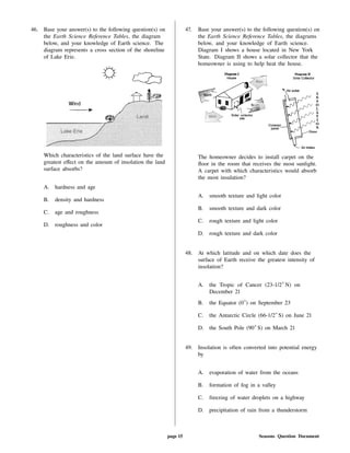 46. Base your answer(s) to the following question(s) on
the Earth Science Reference Tables, the diagram
below, and your knowledge of Earth science. The
diagram represents a cross section of the shoreline
of Lake Erie.
Which characteristics of the land surface have the
greatest e ect on the amount of insolation the land
surface absorbs?
A. hardness and age
B. density and hardness
C. age and roughness
D. roughness and color
47. Base your answer(s) to the following question(s) on
the Earth Science Reference Tables, the diagrams
below, and your knowledge of Earth science.
Diagram I shows a house located in New York
State. Diagram II shows a solar collector that the
homeowner is using to help heat the house.
The homeowner decides to install carpet on the
oor in the room that receives the most sunlight.
A carpet with which characteristics would absorb
the most insulation?
A. smooth texture and light color
B. smooth texture and dark color
C. rough texture and light color
D. rough texture and dark color
48. At which latitude and on which date does the
surface of Earth receive the greatest intensity of
insolation?
A. the Tropic of Cancer (23-1/2 N) on
December 21
B. the Equator (0 ) on September 23
C. the Antarctic Circle (66-1/2 S) on June 21
D. the South Pole (90 S) on March 21
49. Insolation is often converted into potential energy
by
A. evaporation of water from the oceans
B. formation of fog in a valley
C. freezing of water droplets on a highway
D. precipitation of rain from a thunderstorm
page 15 Seasons Question Document
 