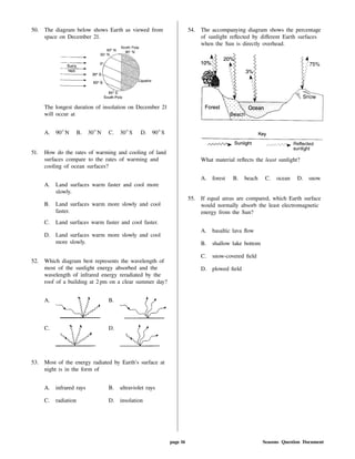 50. The diagram below shows Earth as viewed from
space on December 21.
The longest duration of insolation on December 21
will occur at
A. 90 N B. 30 N C. 30 S D. 90 S
51. How do the rates of warming and cooling of land
surfaces compare to the rates of warming and
cooling of ocean surfaces?
A. Land surfaces warm faster and cool more
slowly.
B. Land surfaces warm more slowly and cool
faster.
C. Land surfaces warm faster and cool faster.
D. Land surfaces warm more slowly and cool
more slowly.
52. Which diagram best represents the wavelength of
most of the sunlight energy absorbed and the
wavelength of infrared energy reradiated by the
roof of a building at 2 pm on a clear summer day?
A. B.
C. D.
53. Most of the energy radiated by Earth's surface at
night is in the form of
A. infrared rays B. ultraviolet rays
C. radiation D. insolation
54. The accompanying diagram shows the percentage
of sunlight re ected by di erent Earth surfaces
when the Sun is directly overhead.
What material re ects the least sunlight?
A. forest B. beach C. ocean D. snow
55. If equal areas are compared, which Earth surface
would normally absorb the least electromagnetic
energy from the Sun?
A. basaltic lava ow
B. shallow lake bottom
C. snow-covered eld
D. plowed eld
page 16 Seasons Question Document
 