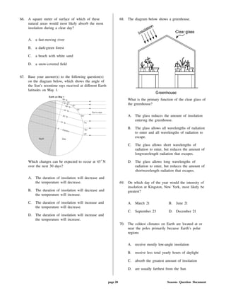 66. A square meter of surface of which of these
natural areas would most likely absorb the most
insolation during a clear day?
A. a fast-moving river
B. a dark-green forest
C. a beach with white sand
D. a snow-covered eld
67. Base your answer(s) to the following question(s)
on the diagram below, which shows the angle of
the Sun's noontime rays received at di erent Earth
latitudes on May 1.
Which changes can be expected to occur at 45 N
over the next 30 days?
A. The duration of insolation will decrease and
the temperature will decrease.
B. The duration of insolation will decrease and
the temperature will increase.
C. The duration of insolation will increase and
the temperature will decrease.
D. The duration of insolation will increase and
the temperature will increase.
68. The diagram below shows a greenhouse.
What is the primary function of the clear glass of
the greenhouse?
A. The glass reduces the amount of insolation
entering the greenhouse.
B. The glass allows all wavelengths of radiation
to enter and all wavelengths of radiation to
escape.
C. The glass allows short wavelengths of
radiation to enter, but reduces the amount of
longwavelength radiation that escapes.
D. The glass allows long wavelengths of
radiation to enter, but reduces the amount of
shortwavelength radiation that escapes.
69. On which day of the year would the intensity of
insolation at Kingston, New York, most likely be
greatest?
A. March 21 B. June 21
C. September 23 D. December 21
70. The coldest climates on Earth are located at or
near the poles primarily because Earth's polar
regions
A. receive mostly low-angle insolation
B. receive less total yearly hours of daylight
C. absorb the greatest amount of insolation
D. are usually farthest from the Sun
page 20 Seasons Question Document
 