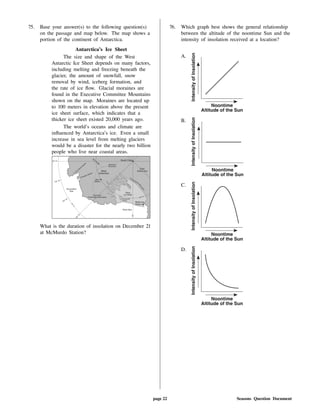 75. Base your answer(s) to the following question(s)
on the passage and map below. The map shows a
portion of the continent of Antarctica.
Antarctica's Ice Sheet
The size and shape of the West
Antarctic Ice Sheet depends on many factors,
including melting and freezing beneath the
glacier, the amount of snowfall, snow
removal by wind, iceberg formation, and
the rate of ice ow. Glacial moraines are
found in the Executive Committee Mountains
shown on the map. Moraines are located up
to 100 meters in elevation above the present
ice sheet surface, which indicates that a
thicker ice sheet existed 20,000 years ago.
The world's oceans and climate are
in uenced by Antarctica's ice. Even a small
increase in sea level from melting glaciers
would be a disaster for the nearly two billion
people who live near coastal areas.
What is the duration of insolation on December 21
at McMurdo Station?
76. Which graph best shows the general relationship
between the altitude of the noontime Sun and the
intensity of insolation received at a location?
A.
B.
C.
D.
page 22 Seasons Question Document
 